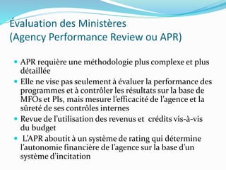 Évaluation des Ministères
(Agency Performance Review ou APR)
 APR requière une méthodologie plus complexe et plus
détaillée
 Elle ne vise pas seulement à évaluer la performance des
programmes et à contrôler les résultats sur la base de
MFOs et PIs, mais mesure l’efficacité de l’agence et la
sûreté de ses contrôles internes
 Revue de l’utilisation des revenus et crédits vis-à-vis
du budget
 L’APR aboutit à un système de rating qui détermine
l’autonomie financière de l’agence sur la base d’un
système d’incitation
 