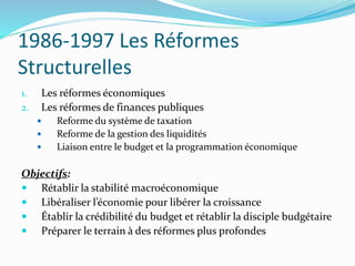 1986-1997 Les Réformes
Structurelles
1. Les réformes économiques
2. Les réformes de finances publiques
 Reforme du système de taxation
 Reforme de la gestion des liquidités
 Liaison entre le budget et la programmation économique
Objectifs:
 Rétablir la stabilité macroéconomique
 Libéraliser l’économie pour libérer la croissance
 Établir la crédibilité du budget et rétablir la disciple budgétaire
 Préparer le terrain à des réformes plus profondes
 