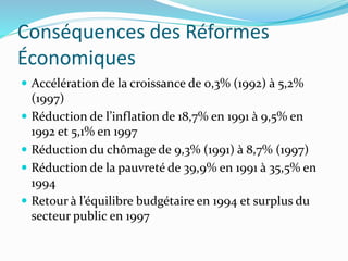 Conséquences des Réformes
Économiques
 Accélération de la croissance de 0,3% (1992) à 5,2%
(1997)
 Réduction de l’inflation de 18,7% en 1991 à 9,5% en
1992 et 5,1% en 1997
 Réduction du chômage de 9,3% (1991) à 8,7% (1997)
 Réduction de la pauvreté de 39,9% en 1991 à 35,5% en
1994
 Retour à l’équilibre budgétaire en 1994 et surplus du
secteur public en 1997
 