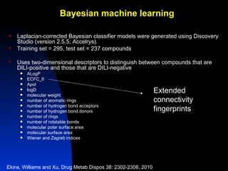 Bayesian machine learning

   Laplacian-corrected Bayesian classifier models were generated using Discovery
    Studio (version 2.5.5; Accelrys).
   Training set = 295, test set = 237 compounds

   Uses two-dimensional descriptors to distinguish between compounds that are
    DILI-positive and those that are DILI-negative
        ALogP
        ECFC_6
        Apol
     
     
         logD
         molecular weight
                                                                Extended
        number of aromatic rings                               connectivity
        number of hydrogen bond acceptors
        number of hydrogen bond donors                         fingerprints
        number of rings
        number of rotatable bonds
        molecular polar surface area
        molecular surface area
        Wiener and Zagreb indices




Ekins, Williams and Xu, Drug Metab Dispos 38: 2302-2308, 2010
 