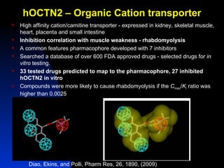 hOCTN2 – Organic Cation transporter
   High affinity cation/carnitine transporter - expressed in kidney, skeletal muscle,
    heart, placenta and small intestine
   Inhibition correlation with muscle weakness - rhabdomyolysis
   A common features pharmacophore developed with 7 inhibitors
   Searched a database of over 600 FDA approved drugs - selected drugs for in
    vitro testing.
   33 tested drugs predicted to map to the pharmacophore, 27 inhibited
    hOCTN2 in vitro
   Compounds were more likely to cause rhabdomyolysis if the Cmax/Ki ratio was
    higher than 0.0025




       Diao, Ekins, and Polli, Pharm Res, 26, 1890, (2009)
 