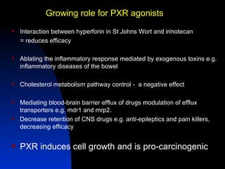 Growing role for PXR agonists
   Interaction between hyperforin in St Johns Wort and irinotecan
    = reduces efficacy

   Ablating the inflammatory response mediated by exogenous toxins e.g.
    inflammatory diseases of the bowel

   Cholesterol metabolism pathway control - a negative effect

   Mediating blood-brain barrier efflux of drugs modulation of efflux
    transporters e.g. mdr1 and mrp2.
   Decrease retention of CNS drugs e.g. anti-epileptics and pain killers,
    decreasing efficacy


   PXR induces cell growth and is pro-carcinogenic
 