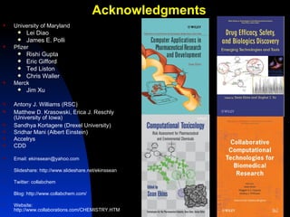 Acknowledgments
   University of Maryland
        Lei Diao
        James E. Polli
   Pfizer
        Rishi Gupta
        Eric Gifford
        Ted Liston
        Chris Waller
   Merck
        Jim Xu

   Antony J. Williams (RSC)
   Matthew D. Krasowski, Erica J. Reschly
    (University of Iowa)
   Sandhya Kortagere (Drexel University)
   Sridhar Mani (Albert Einstein)
   Accelrys
   CDD

   Email: ekinssean@yahoo.com

•   Slideshare: http://www.slideshare.net/ekinssean

•   Twitter: collabchem

•   Blog: http://www.collabchem.com/

•   Website:
    http://www.collaborations.com/CHEMISTRY.HTM
 