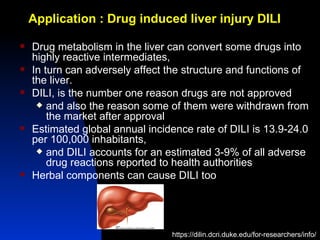 Application : Drug induced liver injury DILI

   Drug metabolism in the liver can convert some drugs into
    highly reactive intermediates,
   In turn can adversely affect the structure and functions of
    the liver.
   DILI, is the number one reason drugs are not approved
      and also the reason some of them were withdrawn from
        the market after approval
   Estimated global annual incidence rate of DILI is 13.9-24.0
    per 100,000 inhabitants,
      and DILI accounts for an estimated 3-9% of all adverse
        drug reactions reported to health authorities
   Herbal components can cause DILI too




                                 https://dilin.dcri.duke.edu/for-researchers/info/
 
