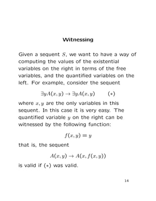 Witnessing
Given a sequent S, we want to have a way of
computing the values of the existential
variables on the right in terms of the free
variables, and the quantiﬁed variables on the
left. For example, consider the sequent
∃yA(x, y) → ∃yA(x, y) (∗)
where x, y are the only variables in this
sequent. In this case it is very easy. The
quantiﬁed variable y on the right can be
witnessed by the following function:
f(x, y) = y
that is, the sequent
A(x, y) → A(x, f(x, y))
is valid if (∗) was valid.
14
 