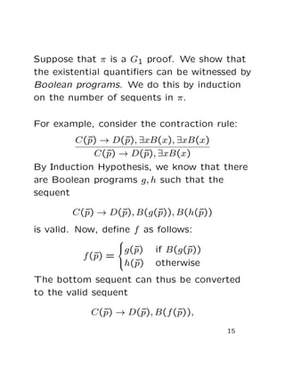Suppose that π is a G1 proof. We show that
the existential quantiﬁers can be witnessed by
Boolean programs. We do this by induction
on the number of sequents in π.
For example, consider the contraction rule:
C(¯p) → D(¯p), ∃xB(x), ∃xB(x)
C(¯p) → D(¯p), ∃xB(x)
By Induction Hypothesis, we know that there
are Boolean programs g, h such that the
sequent
C(¯p) → D(¯p), B(g(¯p)), B(h(¯p))
is valid. Now, deﬁne f as follows:
f(¯p) =



g(¯p) if B(g(¯p))
h(¯p) otherwise
The bottom sequent can thus be converted
to the valid sequent
C(¯p) → D(¯p), B(f(¯p)),
15
 