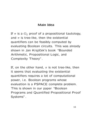 Main Idea
If π is a G1 proof of a propositional tautology,
and π is tree-like, then the existential
quantiﬁers can be feasibly computed by
evaluating Boolean circuits. This was already
shown in Jan Kraj´ıˇcek’s book “Bounded
Arithmetic, Propositional Logic, and
Complexity Theory”.
If, on the other hand, π is not tree-like, then
it seems that evaluating the existential
quantiﬁers requires a lot of computational
power, i.e. Boolean programs whose
evaluation is a PSPACE complete problem.
This is shown in our paper “Boolean
Programs and Quantiﬁed Propositional Proof
Systems”.
16
 