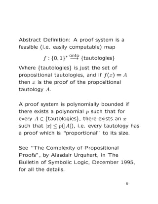 Abstract Deﬁnition: A proof system is a
feasible (i.e. easily computable) map
f : {0, 1}∗ onto
−→ {tautologies}
Where {tautologies} is just the set of
propositional tautologies, and if f(x) = A
then x is the proof of the propositional
tautology A.
A proof system is polynomially bounded if
there exists a polynomial p such that for
every A ∈ {tautologies}, there exists an x
such that |x| ≤ p(|A|), i.e. every tautology has
a proof which is “proportional” to its size.
See “The Complexity of Propositional
Proofs”, by Alasdair Urquhart, in The
Bulletin of Symbolic Logic, December 1995,
for all the details.
6
 