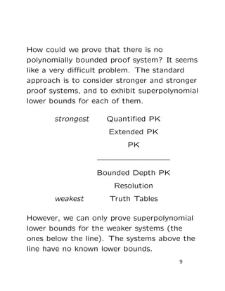 How could we prove that there is no
polynomially bounded proof system? It seems
like a very diﬃcult problem. The standard
approach is to consider stronger and stronger
proof systems, and to exhibit superpolynomial
lower bounds for each of them.
strongest Quantiﬁed PK
Extended PK
PK
————————
Bounded Depth PK
Resolution
weakest Truth Tables
However, we can only prove superpolynomial
lower bounds for the weaker systems (the
ones below the line). The systems above the
line have no known lower bounds.
9
 