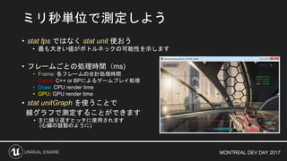 MONTREAL DEV DAY 2017
• stat fps ではなく stat unit 使おう
• 最も大きい値がボトルネックの可能性を示します
• フレームごとの処理時間（ms)
• Frame: 各フレームの合計処理時間
• Game: C++ or BPによるゲームプレイ処理
• Draw: CPU render time
• GPU: GPU render time
• stat unitGraph を使うことで
線グラフで測定することができます
• 主に繰り返すヒッチに使用されます
(心臓の鼓動のように)
ミリ秒単位で測定しよう
 