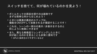 MONTREAL DEV DAY 2017
• ボトルネックの原因を探すのは面倒です
まずは簡単な所からはじめよう！
• ときには最善の最初のステップは、
機能をON/OFFして改善されるか確認することです！
• これは、シーンの一部分の表示 / 非表示をするのと
同じように簡単にできます
• また、異なる解像度でレンダリングしたときに
何が起こるのかを見ることも非常に便利です
• GPUに負荷をかけすぎているなど
スイッチを捨てて、何が壊れているのかを見よう！
 