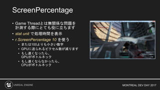 MONTREAL DEV DAY 2017
• Game Threadとは無関係な問題を
計測する際にとても役に立ちます
• stat unit で処理時間を表示
• r.ScreenPercentage 10 を使う
• または100よりも小さい数字
• GPUに送られるピクセル数が減ります
• もし速くなったら、
GPUがボトルネック
• もし速くならなかったら、
CPUがボトルネック
ScreenPercentage
 