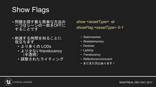 MONTREAL DEV DAY 2017
Show Flags
• 問題を探す最も簡単な方法の
一つはシーンの一部をOFFに
することです
• 削減する時間を知ることに
役立ちます
• より多くの LODs
• より少ないtranslucency
（半透明）
• 調整されたライティング
• Staticmeshes
• Skeletalmeshes
• Particles
• Lighting
• Translucency
• Reflectionenvironment
• まだまだ沢山あります！
show <assetType> or
showFlag.<assetType> 0-1
 