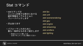 MONTREAL DEV DAY 2017
Stat コマンド
• statコマンドは
エンジンの様々な部分における
統計情報をリアルタイムに
フィードバックします
• 沢山あります
• パフォーマンスのために
最も一般的なものをご紹介します
• 完全なリストに関しては
公式ドキュメントをご確認ください
stat fps
stat unit
stat scenerendering
stat gpu
stat engine
stat streaming
stat emitters
stat lighting
 