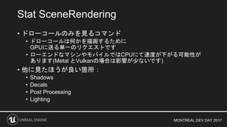 MONTREAL DEV DAY 2017
• ドローコールのみを見るコマンド
• ドローコールは何かを描画するために
GPUに送る単一のリクエストです
• ローエンドなマシンやモバイルではCPUにて速度が下がる可能性が
あります(Metal とVulkanの場合は影響が少ないです)
• 他に見たほうが良い箇所：
• Shadows
• Decals
• Post Processing
• Lighting
Stat SceneRendering
 