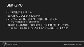 MONTREAL DEV DAY 2017
• 4.15で追加されました
• GPUからリアルタイムで計測
• ハイライトは見れますが、詳細は見れません
• すばやく問題点を見つける際に有用です
• 詳細を見る場合はGPUプロファイラを使用してください
• 例えば、影を落としている特定のライトを探したい場合など
Stat GPU
 