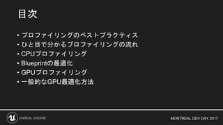 MONTREAL DEV DAY 2017
• プロファイリングのベストプラクティス
• ひと目で分かるプロファイリングの流れ
• CPUプロファイリング
• Blueprintの最適化
• GPUプロファイリング
• 一般的なGPU最適化方法
目次
 