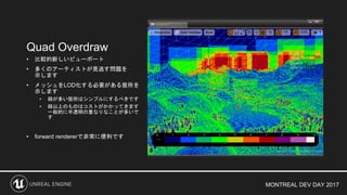 MONTREAL DEV DAY 2017
Quad Overdraw
• 比較的新しいビューポート
• 多くのアーティストが見逃す問題を
示します
• メッシュをLOD化する必要がある箇所を
示します
• 緑が多い箇所はシンプルにするべきです
• 緑以上のものはコストがかかってきます
一般的に半透明の重なりなことが多いで
す
• forward rendererで非常に便利です
 
