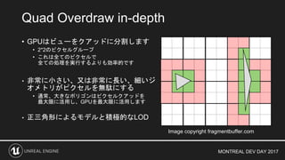 MONTREAL DEV DAY 2017
• GPUはビューをクアッドに分割します
• 2*2のピクセルグループ
• これは全てのピクセルで
全ての処理を実行するよりも効率的です
• 非常に小さい、又は非常に長い、細いジ
オメトリがピクセルを無駄にする
• 通常、大きなポリゴンはピクセルクアッドを
最大限に活用し、GPUを最大限に活用します
• 正三角形によるモデルと積極的なLOD
Quad Overdraw in-depth
Image copyright fragmentbuffer.com
 