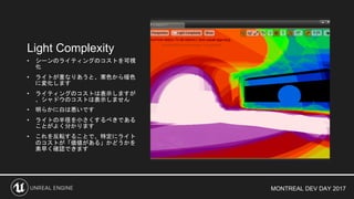 MONTREAL DEV DAY 2017
Light Complexity
• シーンのライティングのコストを可視
化
• ライトが重なりあうと、寒色から暖色
に変化します
• ライティングのコストは表示しますが
、シャドウのコストは表示しません
• 明らかに白は悪いです
• ライトの半径を小さくするべきである
ことがよく分かります
• これを反転することで、特定にライト
のコストが「価値がある」かどうかを
素早く確認できます
 