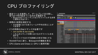MONTREAL DEV DAY 2017
• 統合ツールを使用して、ゲームプレイを分割し、
各Tickで何が起きているのかを確認する
• Blueprintのパフォーマンスをプロファイルする非常
に便利な方法です！
• 時間の1区間を測定する
• その区間における各フレームや平均を見ることが
できます
• 2つの特殊なStatコマンドが必要です
• stat startfile & stat stopfile
• これらのコマンドの間におけるログファイルを生
成する
• プロファイラはログの詳細な分析を可能にする
• WorldのTickに潜り、各blueprintの機能を見る
• CPU (Game and Draw) と GPU に使用可能!
CPU プロファイリング
 