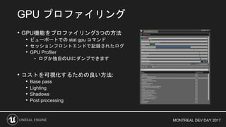 MONTREAL DEV DAY 2017
• GPU機能をプロファイリング3つの方法
• ビューポートでの stat gpu コマンド
• セッションフロントエンドで記録されたログ
• GPU Profiler
• ログか独自のUIにダンプできます
• コストを可視化するための良い方法:
• Base pass
• Lighting
• Shadows
• Post processing
GPU プロファイリング
 