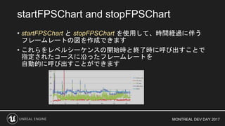 MONTREAL DEV DAY 2017
• startFPSChart と stopFPSChart を使用して、時間経過に伴う
フレームレートの図を作成できます
• これらをレベルシーケンスの開始時と終了時に呼び出すことで
指定されたコースに沿ったフレームレートを
自動的に呼び出すことができます
startFPSChart and stopFPSChart
 
