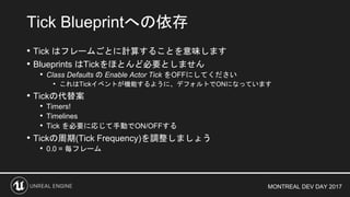 MONTREAL DEV DAY 2017
• Tick はフレームごとに計算することを意味します
• Blueprints はTickをほとんど必要としません
• Class Defaults の Enable Actor Tick をOFFにしてください
• これはTickイベントが機能するように、デフォルトでONになっています
• Tickの代替案
• Timers!
• Timelines
• Tick を必要に応じて手動でON/OFFする
• Tickの周期(Tick Frequency)を調整しましょう
• 0.0 = 毎フレーム
Tick Blueprintへの依存
 