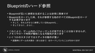 MONTREAL DEV DAY 2017
• Blueprintが互いに参照を生成することは非常に簡単です
• Blueprintをロードした時、それが参照する他のすべてのBlueprintをロード
する必要があります
• そして、それらがさらに参照しているBlueprintも…
• そしてさらに…さらに…
• これにより、ゲーム内のパフォーマンスが低下することはありませんが、
メモリやロード時間が犠牲になる可能性があります
• いくつかのスタジオではエディタの動作が重い
• 起動時にゲームの大部分（または全て）をロードしていたことが分かります
Blueprintのハード参照
 