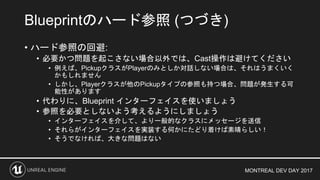 MONTREAL DEV DAY 2017
• ハード参照の回避:
• 必要かつ問題を起こさない場合以外では、Cast操作は避けてください
• 例えば、PickupクラスがPlayerのみとしか対話しない場合は、それはうまくいく
かもしれません
• しかし、Playerクラスが他のPickupタイプの参照も持つ場合、問題が発生する可
能性があります
• 代わりに、Blueprint インターフェイスを使いましょう
• 参照を必要としないよう考えるようにしましょう
• インターフェイスを介して、より一般的なクラスにメッセージを送信
• それらがインターフェイスを実装する何かにたどり着けば素晴らしい！
• そうでなければ、大きな問題はない
Blueprintのハード参照 (つづき)
 