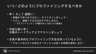 MONTREAL DEV DAY 2017
• 早く そして 頻繁に！
• 終盤まで待つのではなく、すぐトライしましょう！
• ただし、過度にするのはおすすめしません
• プロファイリングして問題があった所にだけ最適化
• 可能な限り早く
対象のハードウェア上でテストしましょう
• 全員が基本的なプロファイリング方法を知っているように
• アセットのコストを知るアーティストは多くの時間を節約します！
いつ / どのようにプロファイリングするべきか
 