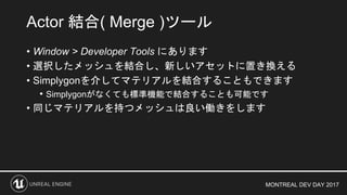 MONTREAL DEV DAY 2017
• Window > Developer Tools にあります
• 選択したメッシュを結合し、新しいアセットに置き換える
• Simplygonを介してマテリアルを結合することもできます
• Simplygonがなくても標準機能で結合することも可能です
• 同じマテリアルを持つメッシュは良い働きをします
Actor 結合( Merge )ツール
 