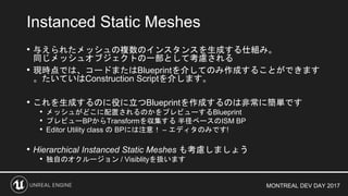 MONTREAL DEV DAY 2017
• 与えられたメッシュの複数のインスタンスを生成する仕組み。
同じメッシュオブジェクトの一部として考慮される
• 現時点では、コードまたはBlueprintを介してのみ作成することができます
。たいていはConstruction Scriptを介します。
• これを生成するのに役に立つBlueprintを作成するのは非常に簡単です
• メッシュがどこに配置されるのかをプレビューするBlueprint
• プレビューBPからTransformを収集する 半径ベースのISM BP
• Editor Utility class の BPには注意！ – エディタのみです!
• Hierarchical Instanced Static Meshes も考慮しましょう
• 独自のオクルージョン / Visiblityを扱います
Instanced Static Meshes
 