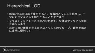 MONTREAL DEV DAY 2017
• Hierarchical LODを使用すると、複数のメッシュを結合し、一
つのメッシュとして縮小することができます
• テクスチャをアトラスに組み合わせて、全体のマテリアル要求
を減らします
• 非常に遠い距離で見る大きなメッシュのグループ、建物や都市
に非常に便利です
Hierarchical LOD
 