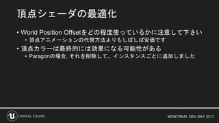 MONTREAL DEV DAY 2017
• World Position Offsetをどの程度使っているかに注意して下さい
• 頂点アニメーションの代替方法よりもしばしば安価です
• 頂点カラーは最終的には効果になる可能性がある
• Paragonの場合, それを削除して、インスタンスごとに追加しました
頂点シェーダの最適化
 