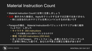 MONTREAL DEV DAY 2017
• Material instruction Countには常に注意しましょう
• 注意: 表示された数値は、Applyをクリックするまでは正確ではありません
• 時には安全のためマテリアルを再コンパイルするのが良いです
• Paragonの場合、 Material Instructionのバジェットをマテリアル毎に維持
（しようと）しました
• キャラクタ: 350 instructions
• これは画面上の3人称サイズによるものです
• 環境: 150-200 instructions (255 limit)
• 注: これはParagon、プラットフォーム、必要とされたパフォーマンス
に非常に特化した値です。あなたの予算とは異なる場合があります
Material Instruction Count
 
