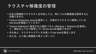 MONTREAL DEV DAY 2017
• 好きな解像度でテクスチャを作成しても、常にフルの解像度を使用すると
は限りません
• Texture Streaming viewsを使用して、任意のテクスチャに使用している
mip levelを確認してください
• Texture Statisticsに設定された統計パネル (Window > Statistics)を使用し
て、現在のレベルで使用しているmip levelを確認できます
• そのあと、テクスチャエディタを使ってmip biasを矯正します
• または、より低い解像度で再インポート☺
テクスチャ解像度の管理
 