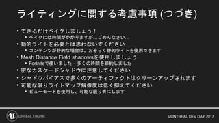 MONTREAL DEV DAY 2017
• できるだけベイクしましょう！
• ベイクには時間がかかりますが…ごめんなさい…
• 動的ライトを必要とは思わないでください
• コンテンツが静的な場合は、おそらく静的ライトを使用できます
• Mesh Distance Field shadowsを使用しましょう
• Fortniteで使いました – 多くの時間を節約しました
• 密なカスケードシャドウに注意してください
• シャドウバイアスで多くのアーティファクトはクリーンアップされます
• 可能な限りライトマップ解像度は低く抑えてください
• ビューモードを使用し、可能な限り青にします
ライティングに関する考慮事項 (つづき)
 