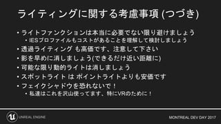 MONTREAL DEV DAY 2017
• ライトファンクションは本当に必要でない限り避けましょう
• IESプロファイルもコストがあることを理解して検討しましょう
• 透過ライティング も高価です、注意して下さい
• 影を早めに消しましょう(できるだけ近い距離に)
• 可能な限り動的ライトは消しましょう
• スポットライト は ポイントライトよりも安価です
• フェイクシャドウを恐れないで！
• 私達はこれを沢山使ってます、特にVRのために！
ライティングに関する考慮事項 (つづき)
 