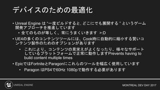 MONTREAL DEV DAY 2017
• Unreal Engine は “一度ビルドすると, どこにでも展開する ” というゲーム
開発アプローチを推進しています
• 全てのものが等しく、常にうまくいきます >:D
• UE4の多くのコンテンツツールには、Cook時に自動的に縮小する賢いコ
ンテンツ製作のためのオプションがあります
• これにより、コンテンツの見栄えがよくなったり、様々なサポート
しているプラットフォームで正常に動作しますPrevents having to
build content multiple times
• EpicではFortniteとParagonにこれらのツールを幅広く使用しています
• Paragon はPS4で60Hz 1080pで動作する必要があります
デバイスのための最適化
 
