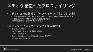MONTREAL DEV DAY 2017
• エディタ上では詳細なプロファイリングはしないように
• エディタは多くのものにノイズを与えるため、多くの数値の信頼性を下げます
• 一般的なパフォーマンステストには良いですが、
100%理想的というわけではありません
• エディタでプロファイリングをする場合は
• Standaloneで実行
• エディタのリアルタイム更新をOFFに
• エディタを最小化
• Frame Rate Smoothing (Project Settings) をOFFに
• Vsyncを切る (r.vsync 0)
エディタを使ったプロファイリング
 