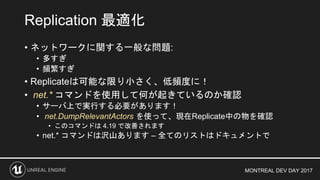 MONTREAL DEV DAY 2017
• ネットワークに関する一般な問題:
• 多すぎ
• 頻繁すぎ
• Replicateは可能な限り小さく、低頻度に！
• net.* コマンドを使用して何が起きているのか確認
• サーバ上で実行する必要があります！
• net.DumpRelevantActors を使って、現在Replicate中の物を確認
• このコマンドは 4.19 で改善されます
• net.* コマンドは沢山あります – 全てのリストはドキュメントで
Replication 最適化
 