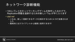 MONTREAL DEV DAY 2017
• 100人プレイのネットワーキングゲームを制作したおかげで、
Replication問題を追跡するための新しい Toy が手に入ります
• stat net
• これは、新しく信頼できるデータを表示するために4.19で改善されま
した
• 最終的にはクライアントから確実に使用できます!
ネットワーク診断機能
 