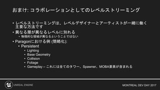MONTREAL DEV DAY 2017
• レベルストリーミングは、レベルデザイナーとアーティストが一緒に働く
主要な方法です
• 異なる層が異なるレベルに別れる
• 物理的な領域が異なるということではない
• Paragonにおける例 (簡略化):
• Persistent
• Lighting
• Base Geometry
• Collision
• Foliage
• Gameplay – これには全てのタワー、Spawner、MOBA要素が含まれる
おまけ: コラボレーションとしてのレベルストリーミング
 