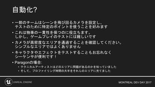 MONTREAL DEV DAY 2017
• 一部のチームはシーンを飛び回るカメラを設定し、
テストのために特定のポイントを使うことを好みます
• これは物事の一貫性を保つのに役立ちます。
しかし、ゲームプレイのテストには難しいです
• カメラが高密度なエリアを通過することを確認してください。
シンプルなエリアではよくありません
• キャラクタやエフェクトをテストすることもお忘れなく
シーケンサが便利です！
• Paragonの場合:
• テクニカルアーティストはどのエリアに問題があるのかを知っていました
• そして、プロファイリング時間の大半をそれらのエリアに充てました
自動化?
 