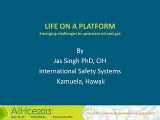 LIFE ON A PLATFORM
Emerging challenges in upstream oil and gas
By
Jas Singh PhD, CIH
International Safety Systems
Kamuela, Hawaii
 
