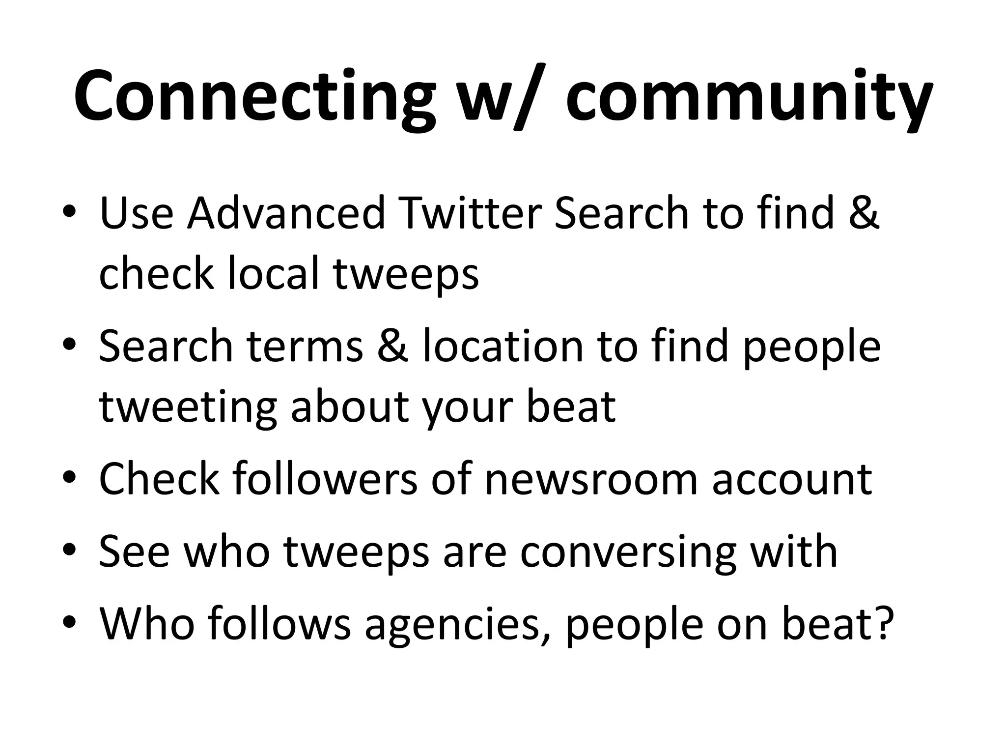 Connecting w/ community
• Use Advanced Twitter Search to find &
  check local tweeps
• Search terms & location to find people
  tweeting about your beat
• Check followers of newsroom account
• See who tweeps are conversing with
• Who follows agencies, people on beat?
 