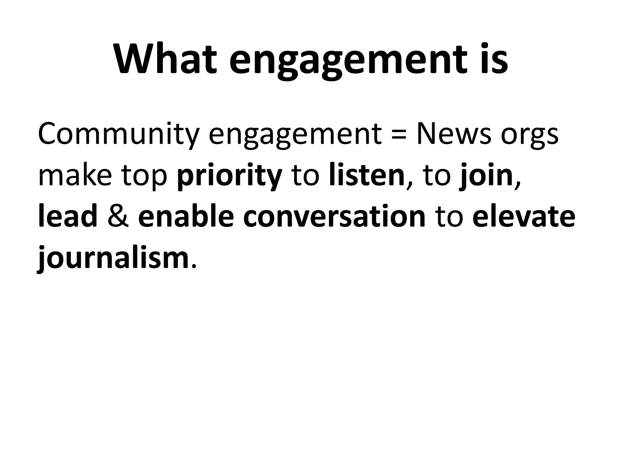 What engagement is
Community engagement = News orgs
make top priority to listen, to join,
lead & enable conversation to elevate
journalism.
 