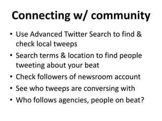Connecting w/ community
• Use Advanced Twitter Search to find &
  check local tweeps
• Search terms & location to find people
  tweeting about your beat
• Check followers of newsroom account
• See who tweeps are conversing with
• Who follows agencies, people on beat?
 