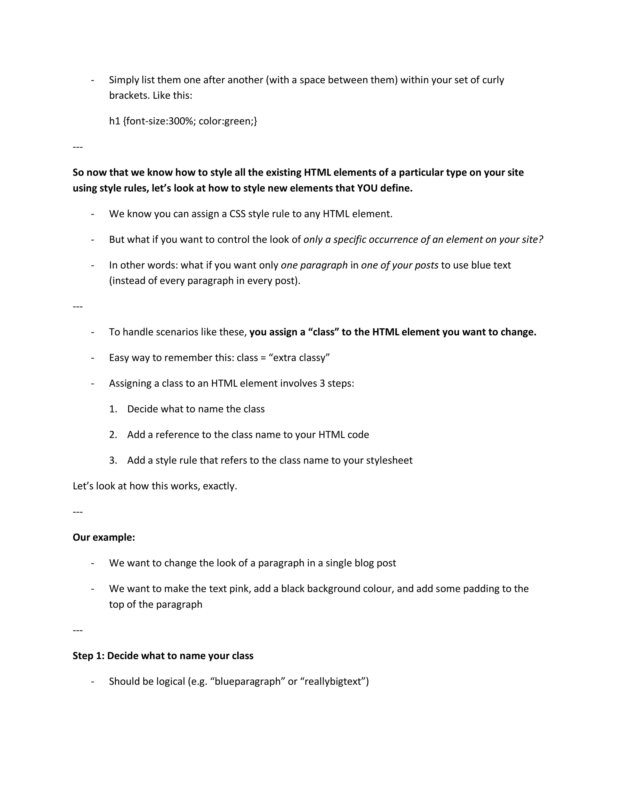 -   Simply list them one after another (with a space between them) within your set of curly
          brackets. Like this:

          h1 {font-size:300%; color:green;}

---

So now that we know how to style all the existing HTML elements of a particular type on your site
using style rules, let’s look at how to style new elements that YOU define.

      -   We know you can assign a CSS style rule to any HTML element.

      -   But what if you want to control the look of only a specific occurrence of an element on your site?

      -   In other words: what if you want only one paragraph in one of your posts to use blue text
          (instead of every paragraph in every post).

---

      -   To handle scenarios like these, you assign a “class” to the HTML element you want to change.

      -   Easy way to remember this: class = “extra classy”

      -   Assigning a class to an HTML element involves 3 steps:

          1. Decide what to name the class

          2. Add a reference to the class name to your HTML code

          3. Add a style rule that refers to the class name to your stylesheet

Let’s look at how this works, exactly.

---

Our example:

      -   We want to change the look of a paragraph in a single blog post

      -   We want to make the text pink, add a black background colour, and add some padding to the
          top of the paragraph

---

Step 1: Decide what to name your class

      -   Should be logical (e.g. “blueparagraph” or “reallybigtext”)
 